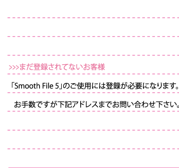  「SmoothFile4」をご使用には登録が必要になります。お手数ですが下記アドレスまでお問い合わせ下さい。